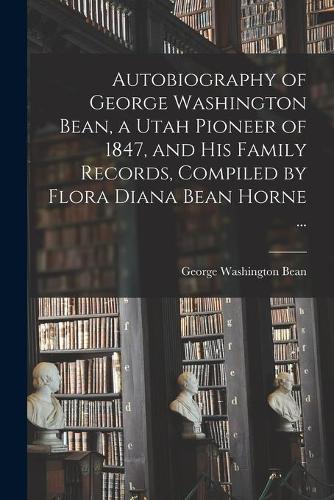 Autobiography of George Washington Bean, a Utah Pioneer of 1847, and His Family Records, Compiled by Flora Diana Bean Horne ...