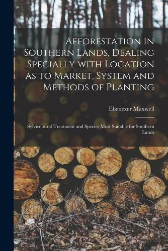 Afforestation in Southern Lands, Dealing Specially With Location as to Market, System and Methods of Planting: Sylvicultural Treatment and Species Most Suitable for Southern Lands