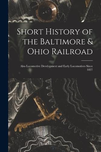 Short History of the Baltimore & Ohio Railroad: Also Locomotive Development and Early Locomotives Since 1827