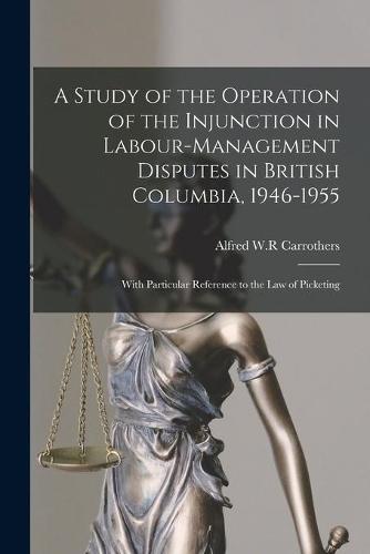 A Study of the Operation of the Injunction in Labour-management Disputes in British Columbia, 1946-1955: With Particular Reference to the Law of Picketing