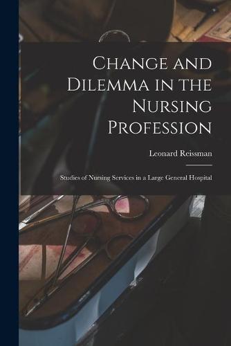 Change and Dilemma in the Nursing Profession; Studies of Nursing Services in a Large General Hospital