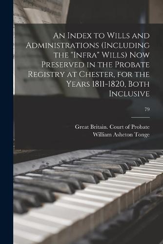 An Index to Wills and Administrations (including the ""infra"" Wills) Now Preserved in the Probate Registry at Chester, for the Years 1811-1820, Both Inclusive; 79