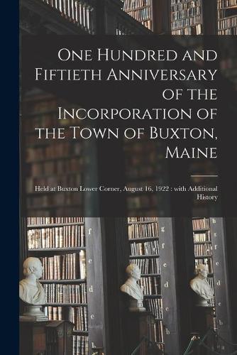 One Hundred and Fiftieth Anniversary of the Incorporation of the Town of Buxton, Maine: Held at Buxton Lower Corner, August 16, 1922: With Additional History