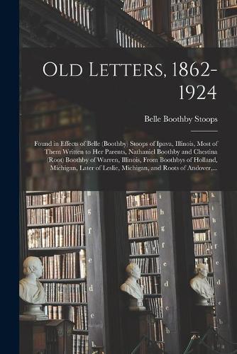 Old Letters, 1862-1924: Found in Effects of Belle (Boothby) Stoops of Ipava, Illinois, Most of Them Written to Her Parents, Nathaniel Boothby and Chestina (Root) Boothby of Warren, Illinois, From Boothbys of Holland, Michigan, Later of Leslie, ...