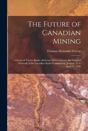 The Future of Canadian Mining: a Series of Twelve Radio Addresses Delivered Over the National Network of the Canadian Radio Commission, January 31 to April 24, 1936