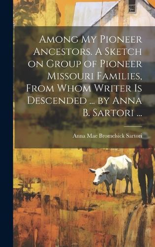 Among My Pioneer Ancestors. A Sketch on Group of Pioneer Missouri Families, From Whom Writer is Descended ... by Anna B. Sartori ...
