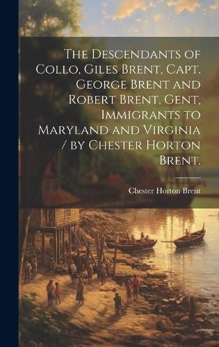 The Descendants of Collo, Giles Brent, Capt. George Brent and Robert Brent, Gent, Immigrants to Maryland and Virginia / by Chester Horton Brent.