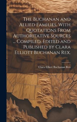 The Buchanan and Allied Families, With Quotations From Authoritative Sources ... Compiled, Edited and Published by Clara Elliott Buchanan Rex.