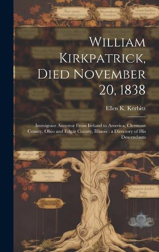 William Kirkpatrick, Died November 20, 1838: Immigrant Ancestor From Ireland to America, Clermont County, Ohio and Edgar County, Illinois: a Directory of His Descendants