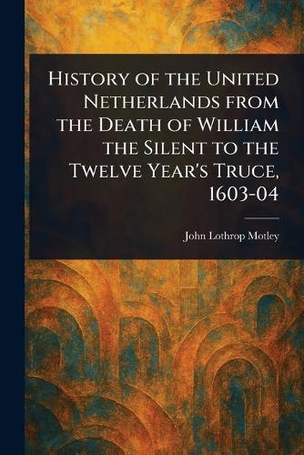 History of the United Netherlands From the Death of William the Silent to the Twelve Year's Truce, 1603-04