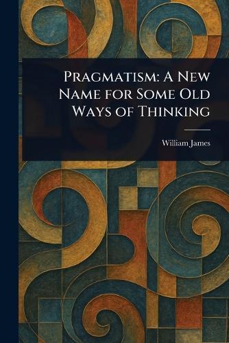 Pragmatism: A New Name for Some Old Ways of Thinking