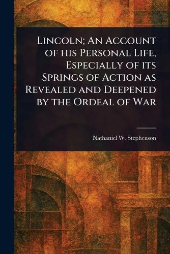 Lincoln; An Account of His Personal Life, Especially of Its Springs of Action as Revealed and Deepened by the Ordeal of War