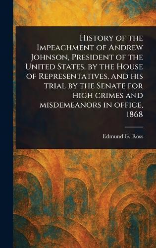 History of the Impeachment of Andrew Johnson, President of the United States, by the House of Representatives, and His Trial by the Senate for High Crimes and Misdemeanors in Office, 1868