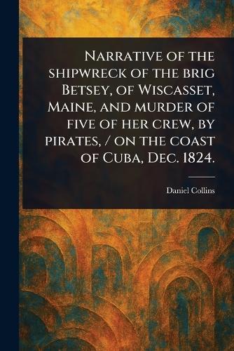 Narrative of the Shipwreck of the Brig Betsey, of Wiscasset, Maine, and Murder of Five of Her Crew, by Pirates, / on the Coast of Cuba, Dec. 1824.