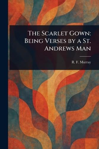 The Scarlet Gown: Being Verses by a St. Andrews Man