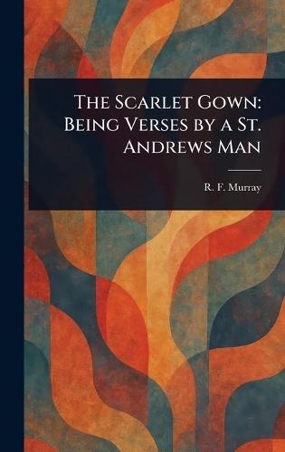 The Scarlet Gown: Being Verses by a St. Andrews Man