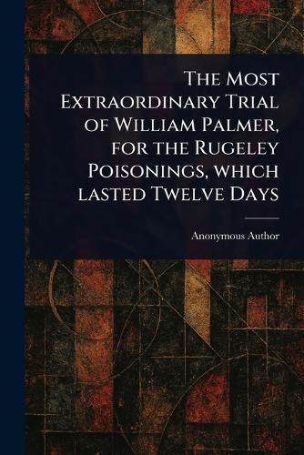 The Most Extraordinary Trial of William Palmer, for the Rugeley Poisonings, Which Lasted Twelve Days