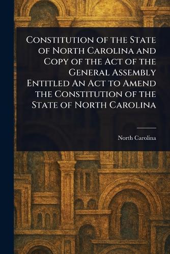 Constitution of the State of North Carolina and Copy of the Act of the General Assembly Entitled An Act to Amend the Constitution of the State of North Carolina