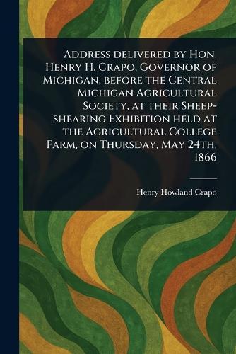 Address Delivered by Hon. Henry H. Crapo, Governor of Michigan, Before the Central Michigan Agricultural Society, at Their Sheep-shearing Exhibition Held at the Agricultural College Farm, on Thursday, May 24th, 1866