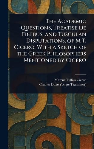 The Academic Questions, Treatise De Finibus, and Tusculan Disputations, of M.T. Cicero, With a Sketch of the Greek Philosophers Mentioned by Cicero