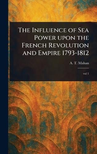 The Influence of Sea Power Upon the French Revolution and Empire 1793-1812