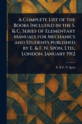A Complete List of the Books Included in the S. & C. Series of Elementary Manuals for Mechanics and Students Published by E. & F. N. Spon, Ltd., London. January 1912