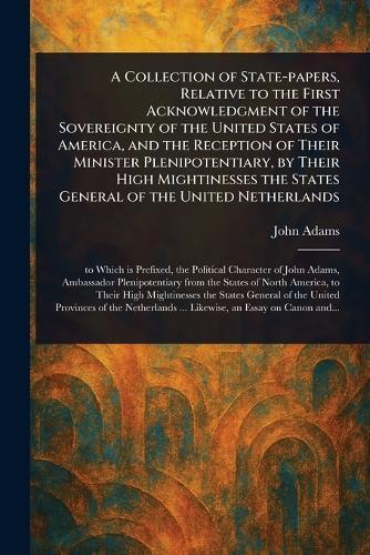 A Collection of State-papers, Relative to the First Acknowledgment of the Sovereignty of the United States of America, and the Reception of Their Minister Plenipotentiary, by Their High Mightinesses the States General of the United Netherlands