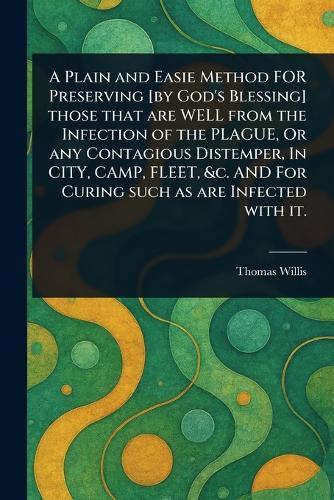 A Plain and Easie Method FOR Preserving [by God's Blessing] Those That Are WELL From the Infection of the PLAGUE, Or Any Contagious Distemper, In CITY, CAMP, FLEET, &c. AND For Curing Such as Are Infected With It.