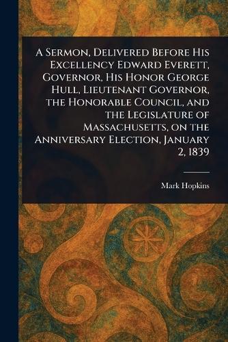 A Sermon, Delivered Before His Excellency Edward Everett, Governor, His Honor George Hull, Lieutenant Governor, the Honorable Council, and the Legislature of Massachusetts, on the Anniversary Election, January 2, 1839