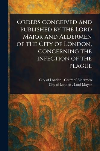 Orders Conceived and Published by the Lord Major and Aldermen of the City of London, Concerning the Infection of the Plague