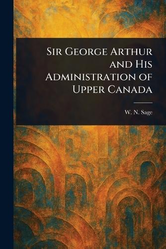 Sir George Arthur and His Administration of Upper Canada