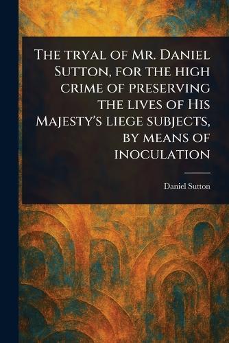 The Tryal of Mr. Daniel Sutton, for the High Crime of Preserving the Lives of His Majesty's Liege Subjects, by Means of Inoculation