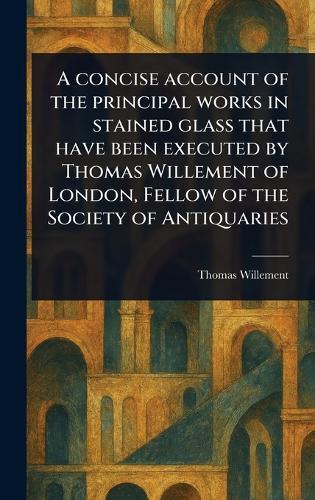 A Concise Account of the Principal Works in Stained Glass That Have Been Executed by Thomas Willement of London, Fellow of the Society of Antiquaries
