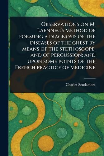 Observations on M. Laennec's Method of Forming a Diagnosis of the Diseases of the Chest by Means of the Stethoscope, and of Percussion; and Upon Some Points of the French Practice of Medicine