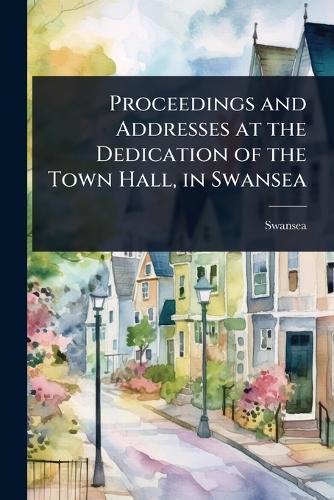 Proceedings and Addresses at the Dedication of the Town Hall, in Swansea