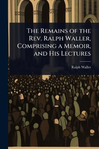 The Remains of the Rev. Ralph Waller, Comprising a Memoir, and His Lectures