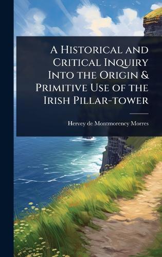 A Historical and Critical Inquiry Into the Origin & Primitive Use of the Irish Pillar-tower