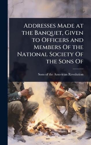 Addresses Made at the Banquet, Given to Officers and Members Of the National Society Of the Sons Of