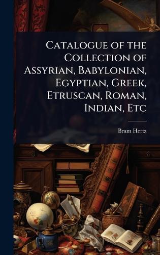 Catalogue of the Collection of Assyrian, Babylonian, Egyptian, Greek, Etruscan, Roman, Indian, Etc