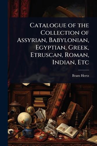 Catalogue of the Collection of Assyrian, Babylonian, Egyptian, Greek, Etruscan, Roman, Indian, Etc