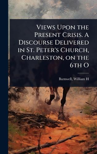 Views Upon the Present Crisis. A Discourse Delivered in St. Peter's Church, Charleston, on the 6th O