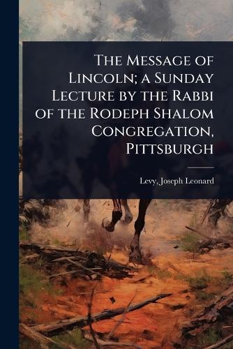 The Message of Lincoln; a Sunday Lecture by the Rabbi of the Rodeph Shalom Congregation, Pittsburgh