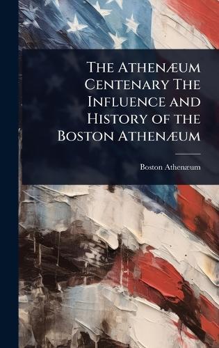The AthenÃ]um Centenary The Influence and History of the Boston AthenÃ]um