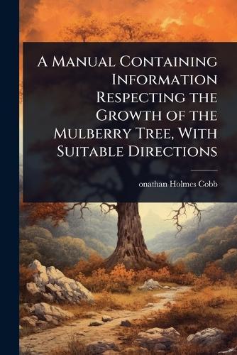 A Manual Containing Information Respecting the Growth of the Mulberry Tree, With Suitable Directions