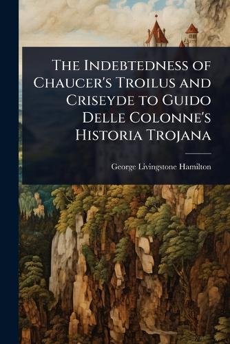 The Indebtedness of Chaucer's Troilus and Criseyde to Guido Delle Colonne's Historia Trojana