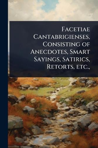 Facetiae Cantabrigienses, Consisting of Anecdotes, Smart Sayings, Satirics, Retorts, etc.,