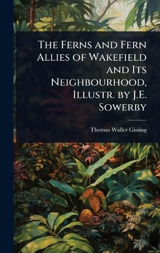 The Ferns and Fern Allies of Wakefield and Its Neighbourhood, Illustr. by J.E. Sowerby
