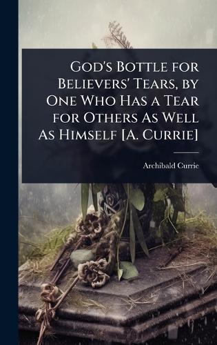 God's Bottle for Believers' Tears, by One Who Has a Tear for Others As Well As Himself [A. Currie]