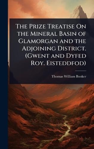 The Prize Treatise On the Mineral Basin of Glamorgan and the Adjoining District. (Gwent and Dyfed Roy. Eisteddfod)