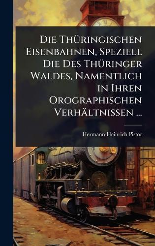 Die ThÃ1/4ringischen Eisenbahnen, Speziell Die Des ThÃ1/4ringer Waldes, Namentlich in Ihren Orographischen Verhältnissen ...